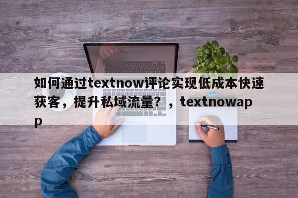 如何通过textnow评论实现低成本快速获客，提升私域流量？，textnowapp