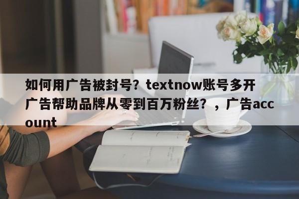 如何用广告被封号？textnow账号多开广告帮助品牌从零到百万粉丝？，广告account