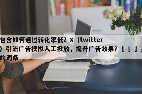 包含如何通过转化率低？X（twitter）引流广告模拟人工投放，提升广告效果？📌的词条