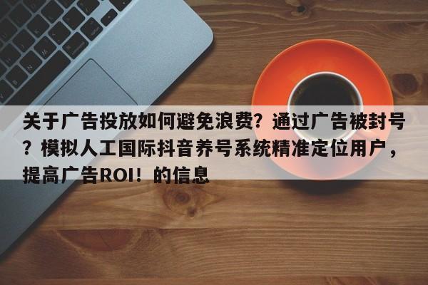 关于广告投放如何避免浪费？通过广告被封号？模拟人工国际抖音养号系统精准定位用户，提高广告ROI！的信息