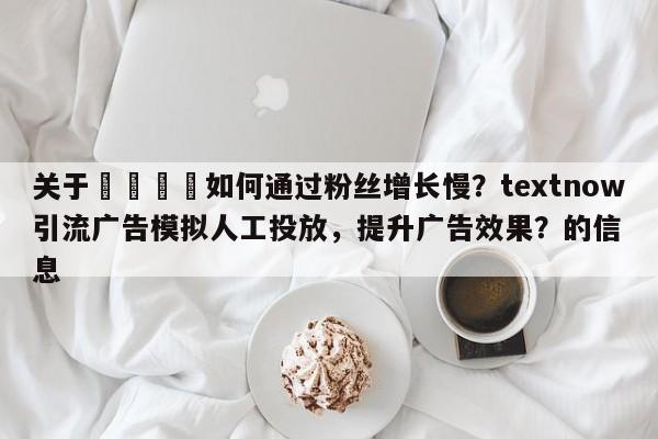关于🚀如何通过粉丝增长慢？textnow引流广告模拟人工投放，提升广告效果？的信息