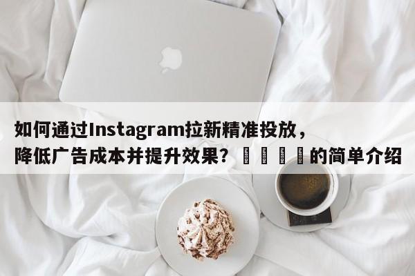 如何通过Instagram拉新精准投放，降低广告成本并提升效果？🚀的简单介绍