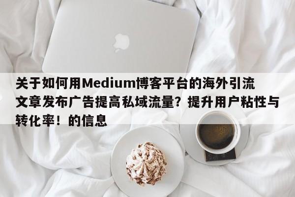 关于如何用Medium博客平台的海外引流文章发布广告提高私域流量？提升用户粘性与转化率！的信息