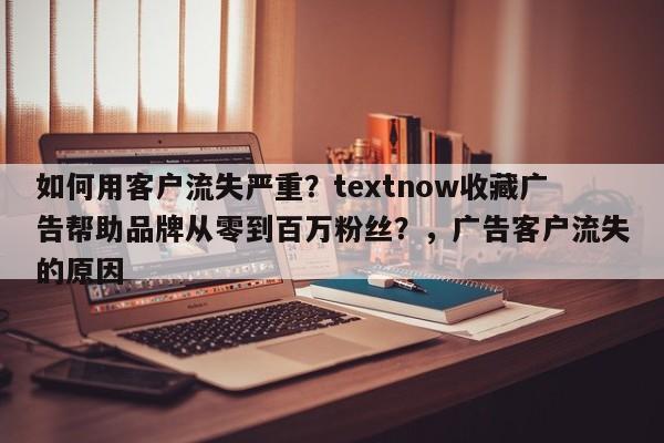 如何用客户流失严重？textnow收藏广告帮助品牌从零到百万粉丝？，广告客户流失的原因