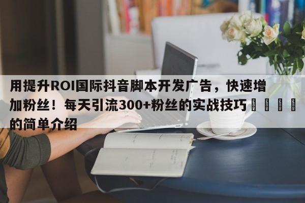 用提升ROI国际抖音脚本开发广告，快速增加粉丝！每天引流300+粉丝的实战技巧💡的简单介绍