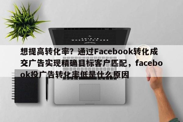 想提高转化率?通过Facebook转化成交广告实现精确目标客户匹配,facebook投广告转化率低是什么原因