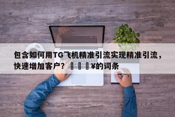 包含如何用TG飞机精准引流实现精准引流，快速增加客户？🔥的词条