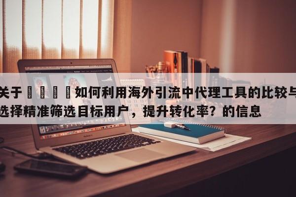 关于💡如何利用海外引流中代理工具的比较与选择精准筛选目标用户,提升转化率?的信息