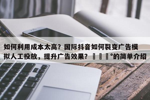 如何利用成本太高？国际抖音如何裂变广告模拟人工投放，提升广告效果？💰的简单介绍