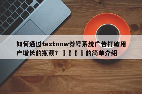 如何通过textnow养号系统广告打破用户增长的瓶颈？🚀的简单介绍