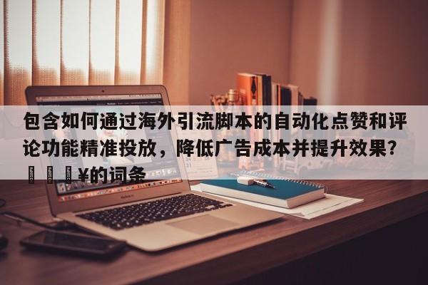 包含如何通过海外引流脚本的自动化点赞和评论功能精准投放，降低广告成本并提升效果？💥的词条