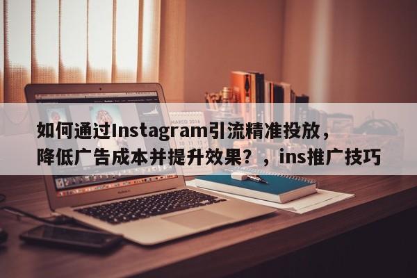 如何通过Instagram引流精准投放，降低广告成本并提升效果？，ins推广技巧