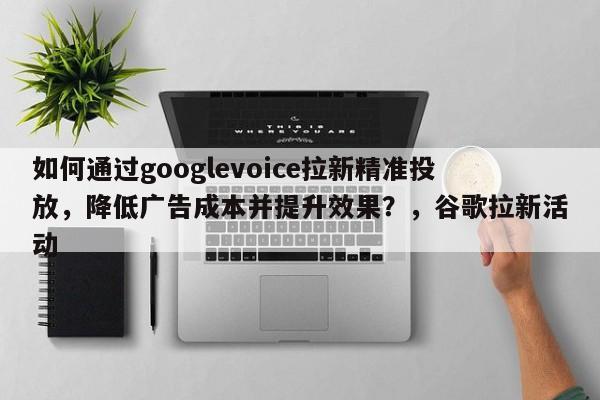 如何通过googlevoice拉新精准投放，降低广告成本并提升效果？，谷歌拉新活动