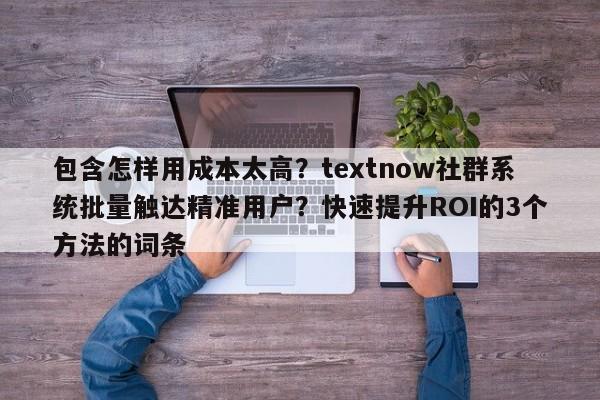 包含怎样用成本太高？textnow社群系统批量触达精准用户？快速提升ROI的3个方法的词条