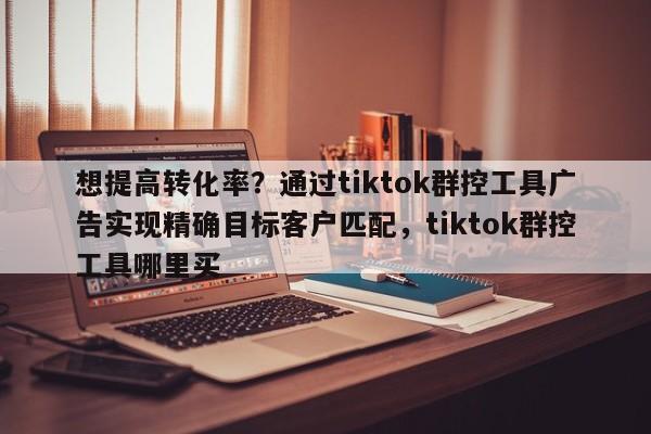想提高转化率?通过tiktok群控工具广告实现精确目标客户匹配,tiktok群控工具哪里买