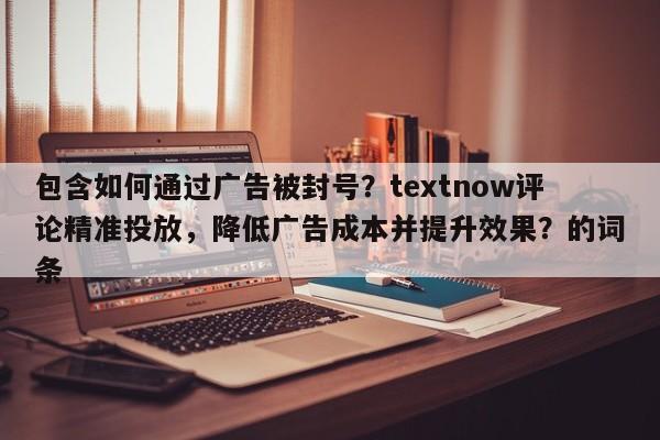 包含如何通过广告被封号？textnow评论精准投放，降低广告成本并提升效果？的词条