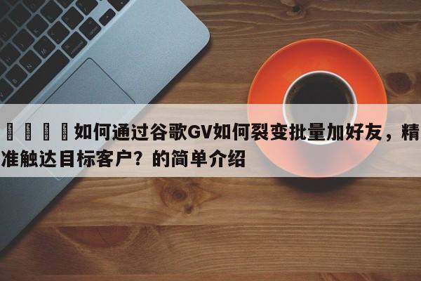 💡如何通过谷歌GV如何裂变批量加好友，精准触达目标客户？的简单介绍