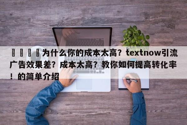 📈为什么你的成本太高？textnow引流广告效果差？成本太高？教你如何提高转化率！的简单介绍