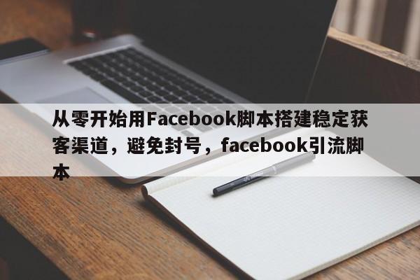 从零开始用Facebook脚本搭建稳定获客渠道，避免封号，facebook引流脚本