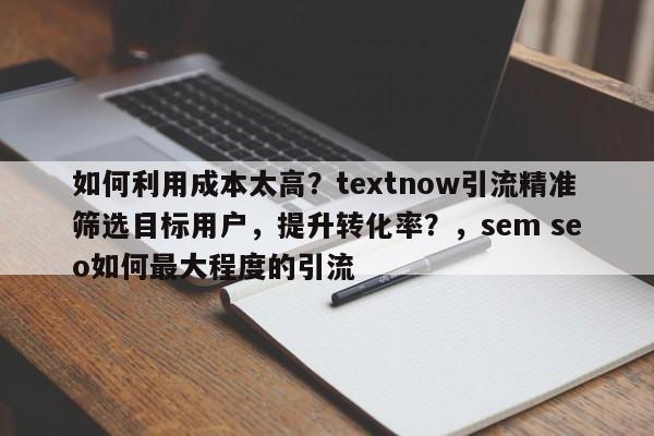 如何利用成本太高？textnow引流精准筛选目标用户，提升转化率？，sem seo如何最大程度的引流