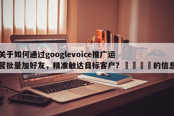 关于如何通过googlevoice推广运营批量加好友，精准触达目标客户？🚀的信息