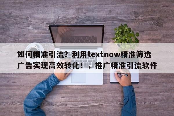 如何精准引流？利用textnow精准筛选广告实现高效转化！，推广精准引流软件
