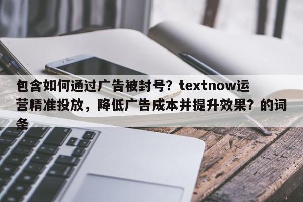包含如何通过广告被封号？textnow运营精准投放，降低广告成本并提升效果？的词条
