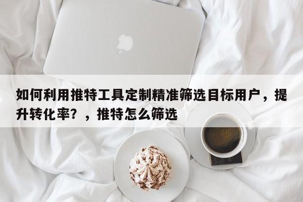 如何利用推特工具定制精准筛选目标用户，提升转化率？，推特怎么筛选