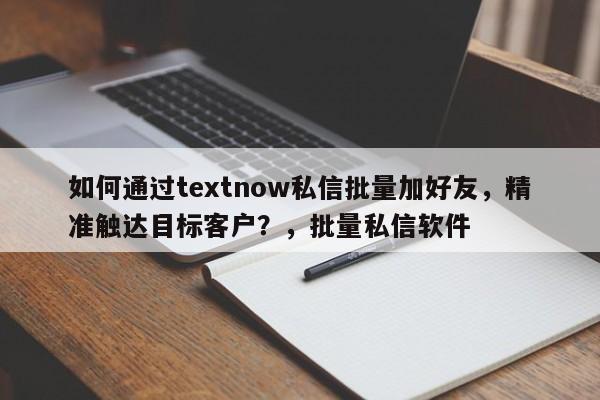 如何通过textnow私信批量加好友，精准触达目标客户？，批量私信软件