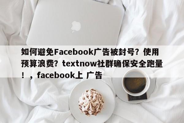 如何避免Facebook广告被封号？使用预算浪费？textnow社群确保安全跑量！，facebook上 广告