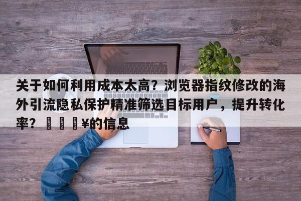 关于如何利用成本太高？浏览器指纹修改的海外引流隐私保护精准筛选目标用户，提升转化率？🔥的信息