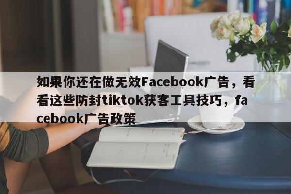 如果你还在做无效Facebook广告，看看这些防封tiktok获客工具技巧，facebook广告政策