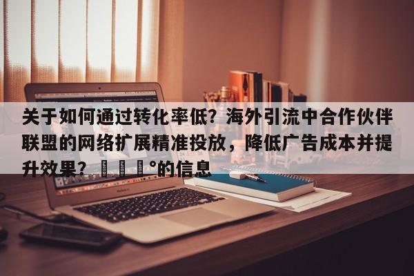 关于如何通过转化率低？海外引流中合作伙伴联盟的网络扩展精准投放，降低广告成本并提升效果？💰的信息