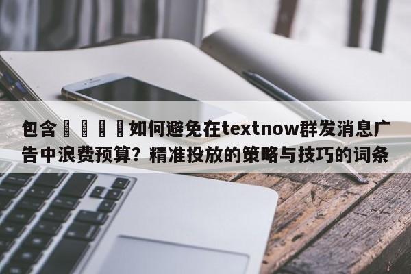 包含💡如何避免在textnow群发消息广告中浪费预算？精准投放的策略与技巧的词条