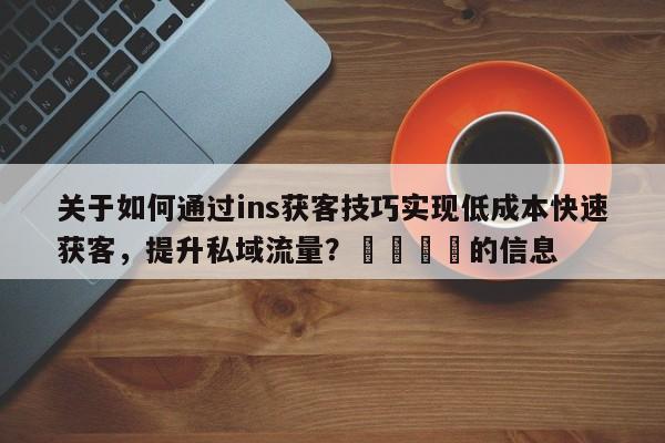 关于如何通过ins获客技巧实现低成本快速获客，提升私域流量？📈的信息
