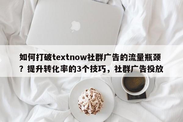 如何打破textnow社群广告的流量瓶颈？提升转化率的3个技巧，社群广告投放
