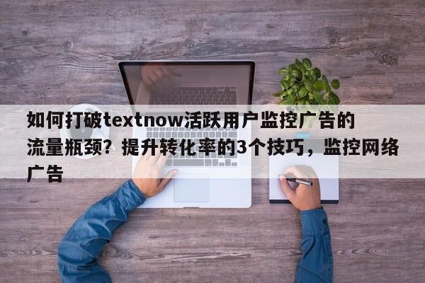 如何打破textnow活跃用户监控广告的流量瓶颈？提升转化率的3个技巧，监控网络广告