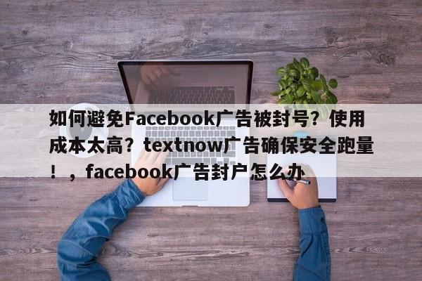 如何避免Facebook广告被封号？使用成本太高？textnow广告确保安全跑量！，facebook广告封户怎么办
