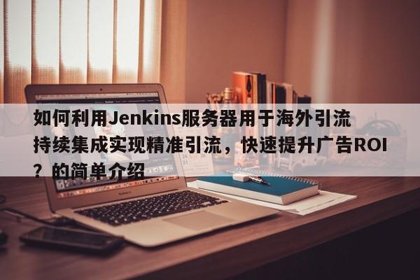 如何利用Jenkins服务器用于海外引流持续集成实现精准引流，快速提升广告ROI？的简单介绍