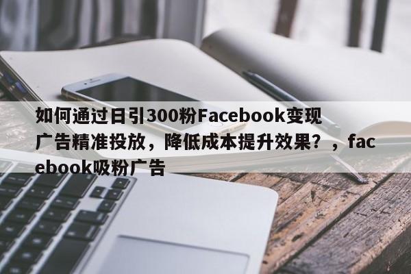 如何通过日引300粉Facebook变现广告精准投放，降低成本提升效果？，facebook吸粉广告