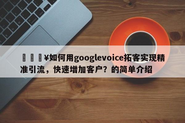 🔥如何用googlevoice拓客实现精准引流，快速增加客户？的简单介绍