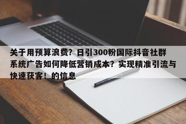关于用预算浪费?日引300粉国际抖音社群系统广告如何降低营销成本?实现精准引流与快速获客!的信息