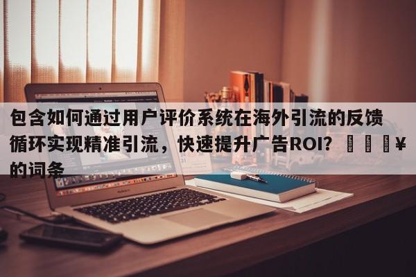 包含如何通过用户评价系统在海外引流的反馈循环实现精准引流，快速提升广告ROI？💥的词条