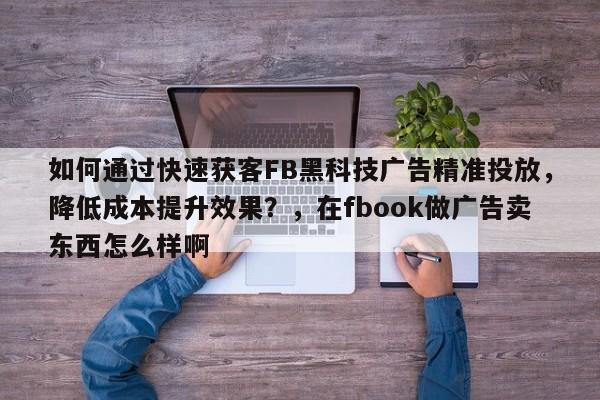 如何通过快速获客FB黑科技广告精准投放，降低成本提升效果？，在fbook做广告卖东西怎么样啊