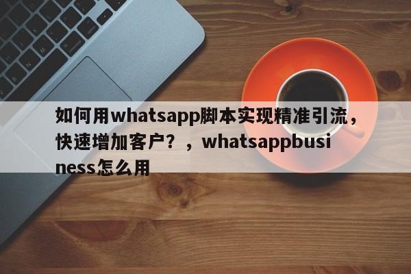 如何用whatsapp脚本实现精准引流，快速增加客户？，whatsappbusiness怎么用