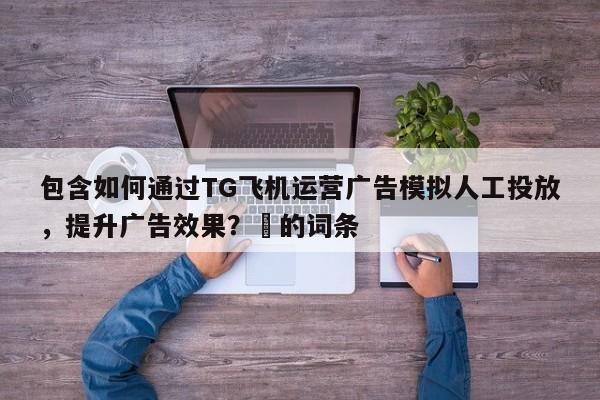 包含如何通过TG飞机运营广告模拟人工投放，提升广告效果？⚡的词条