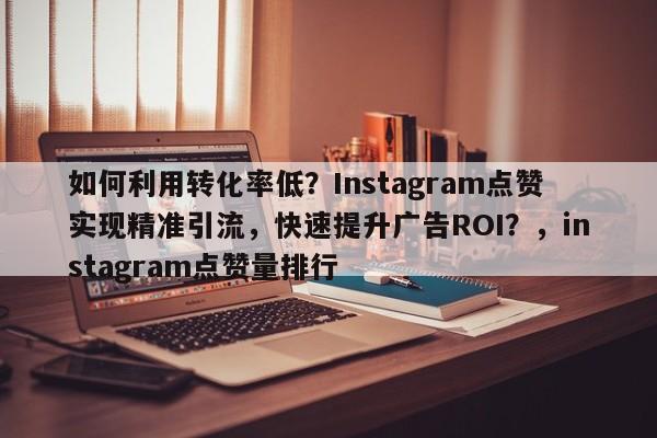 如何利用转化率低？Instagram点赞实现精准引流，快速提升广告ROI？，instagram点赞量排行