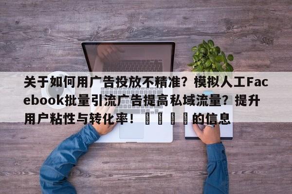 关于如何用广告投放不精准?模拟人工Facebook批量引流广告提高私域流量?提升用户粘性与转化率!📈的信息