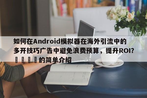 如何在Android模拟器在海外引流中的多开技巧广告中避免浪费预算，提升ROI？🎯的简单介绍