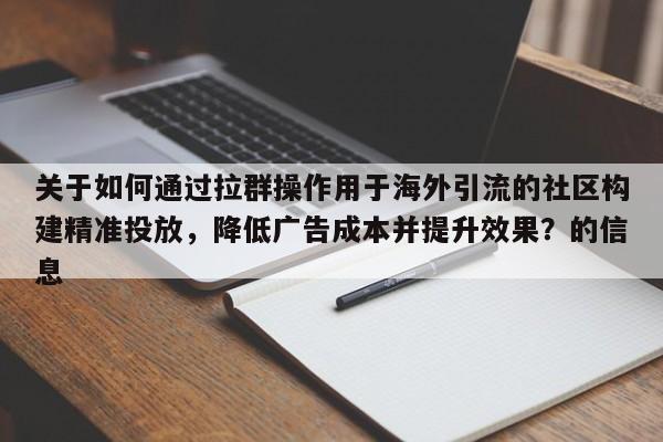 关于如何通过拉群操作用于海外引流的社区构建精准投放，降低广告成本并提升效果？的信息